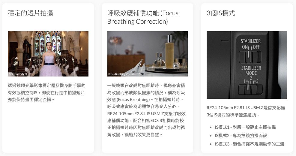 穩定的短片拍攝呼吸效應補償功能 Focus3個模式Breathing )STABILIZER  In-body IS透過鏡頭光學影像穩定器及機身防手震的有效協調控制IS,即使在行走中拍攝短片亦能保持畫面穩定流暢。Focus Breathing Correction 一般鏡頭在改變對焦距離時,視角亦會稍為改變而形成類似變焦的情況,稱為呼吸效應 (Focus Breathing)。在拍攝短片時,呼吸效應會較為明顯並容易令人分心。RF24-105mm F2.8 L IS USM Z支援呼吸效應補償功能,配合相容EOS R相機時能校正拍攝短片時因對焦距離改變而出現的視角改變,讓短片效果更自然。STABILIZERMODERF24-105mm F2.8 L IS USM Z是首支配備3個IS模式的標準變焦鏡頭: IS模式1-對應一般靜止主體拍攝 IS模式2-專為搖鏡拍攝而設 IS模式3-適合捕捉不規則動作的主體