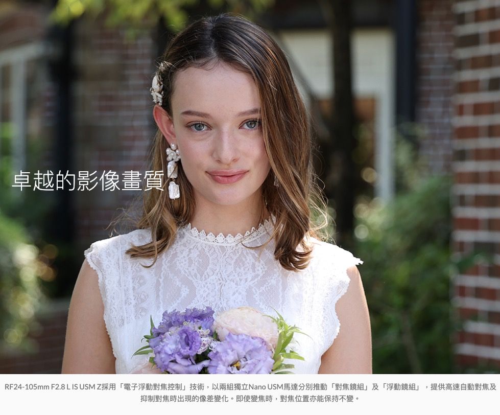 卓越的影像畫質RF24-105mm F2.8 L IS USMZ採用電子浮動對焦控制技術,以兩組獨立Nano USM馬達分別推動「對焦鏡組」及「浮動鏡組」,提供高速自動對焦及抑制對焦時出現的像差變化。即使變焦時,對焦位置亦能保持不變。