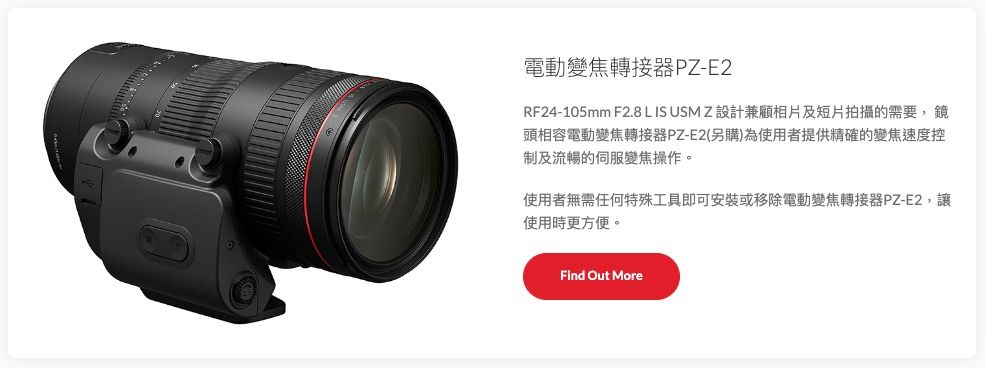 電動變焦轉接器PZ-E2RF24-105mm F2.8 L IS USM Z 設計兼顧相片及短片拍攝的需要,鏡頭相容電動變焦轉接器PZ-E2(另購)為使用者提供精確的變焦速度控制及流暢的伺服變焦操作。使用者無需任何特殊工具即可安裝或移除電動變焦轉接器PZ-E2,使用時更方便。Find Out More