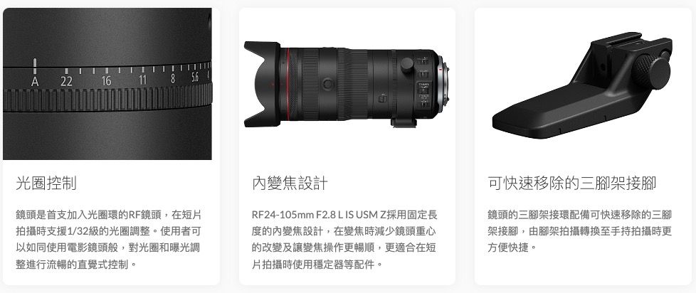 A221611光圈控制鏡頭是首支加入光圈環的RF鏡頭,在短片拍攝時支援1/32級的光圈調整。使用者可以如同使用電影鏡頭般,對光圈和曝光調整進行流暢的直覺式控制。變焦設計RF24-105mm F2.8 L IS USM Z採用固定長度的內變焦設計,在變焦時減少鏡頭重心的改變及讓變焦操作更暢順,更適合在短片拍攝時使用穩定器等配件。可快速移除的三腳架接腳鏡頭的三腳架接環配備可快速移除的三腳架接腳,由腳架拍攝轉換至手持拍攝時更方便快捷。