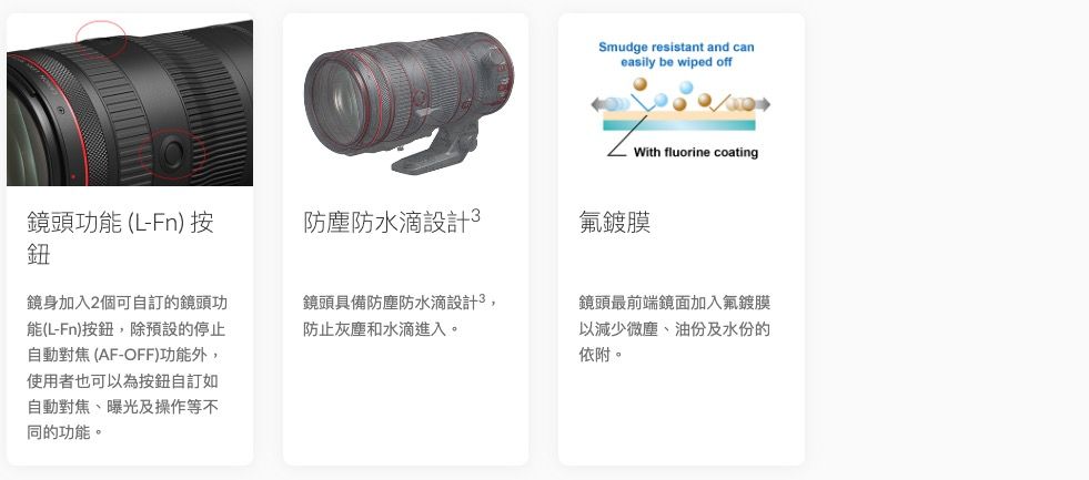 Smudge resistant and caneasily be wiped offWith fluorine coating鏡頭功能(L-Fn)按鈕防塵防水設計氟鍍膜鏡身加入2個可自訂的鏡頭功能(L-Fn)按鈕除預設的停止自動對焦 (AF-OFF)功能外,使用者也可以為按鈕自訂如自動對焦、曝光及操作等不同的功能。鏡頭具備防塵防水滴設計3,防止灰塵和水滴進入。鏡頭最前端鏡面加入氟鍍膜以減少微塵、油份及水份的依附。