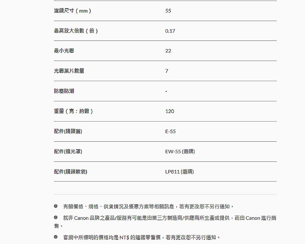 尺寸(mm)最高放大倍數(倍)最小光圈550.1722光圈數量7防塵防潮重量(克約數)120配件(鏡頭蓋)E-55配件(遮光罩)配件(鏡頭軟袋)EW-55 (選購)LP811 (選購) 有關價格、規格、供貨情況及優惠方案等相關訊息,若有更改恕不另行通知。 就非 Canon 品牌之產品/服務有可能是第三方製造商/供應商所生產或提供,而由 Canon 進行銷。 官網中所標明的價格均是 NT$ 的建議零售價,若有更改恕不另行通知。