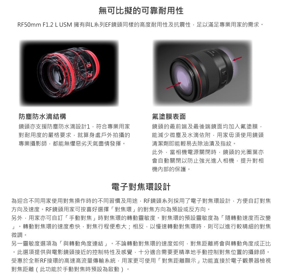 無可比擬的可靠耐用性RF50mm F1.2 L USM 擁有與L系列EF鏡頭同樣的高度耐用性及抗震性足以滿足專業用家的需求。防塵防水滴結構鏡頭支援防塵防水滴設計1,符合專業用家對耐用度的嚴格要求,就算身處戶外拍攝的專業攝影師,都能無懼惡劣天氣盡情發揮。氟塗膜表面鏡頭的最前端及最後端鏡面均加入氟塗膜,能減少微塵及水滴依附,用家毋須使用鏡頭清潔劑即能輕易去除油漬及指紋。此外,當相機電源關閉時,鏡頭的光圈亦會動關閉以防止強光進入相機,提升對相機內部的保護。電子對焦環設計為迎合不同用家使用對焦操作時的不同習慣及用途,RF鏡頭系列採用了電子對焦環設計,方便自對焦方向及速度。RF鏡頭用家可按喜好選擇對焦環」的對焦方向為預設或反方向。另外,用家亦可自訂「手動對焦」時對焦環的轉動靈敏度。對焦環的預設靈敏度為「隨轉動速度而改變」。轉動對焦環的速度愈快,對焦行程便愈大;相反,以慢速轉動對焦環時,則可以進行較精細的對焦微調。另一靈敏度選項為「與轉動角度連結」。不論轉動對焦環的速度如何,對焦距離將會與轉動角度成正比。此選項提供與電影鏡頭接近的控制特性及感覺,十分適合需要更精準地手動控制對焦位置的攝錄師。受惠於全新RF接環的高速高流量傳輸系統,用家更可使用「對焦距離顯示」功能直接於電子觀景器檢視對焦距離(此功能於手動對焦時預設為啟動)。