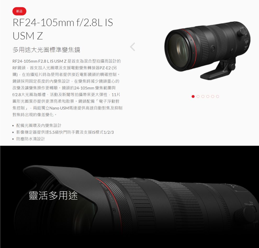 新品RF24-105mm f/2.8L ISUSM Z多用途大光圈標準變焦鏡RF24-105mm F2.8 L IS USMZ是首支為混合型拍攝而設計的RF鏡頭首支加入光圈環及支援電動變焦轉接器PZ-E2(另購)在拍攝短片時為使用者提供接近電影鏡頭的精確控制。鏡頭採用固定長度的變焦設計,在變焦時減少鏡頭重心的改變及讓變焦操作更暢順。鏡頭的24-105mm 變焦範圍與f/2.8大光圈為婚禮、活動及新聞等拍攝帶來更大彈性,圖形光圈葉亦提供更漂亮柔和散景。鏡頭配備「電子浮動對焦控制」,兩組獨立Nano USM馬達提供高速自動對焦及抑制對焦時出現的像差變化。 配備光圈環及內變焦設計 影像穩定器提供達5.5級快門防手震及支援IS模式1/2/3 防塵防水滴設計靈活多用途