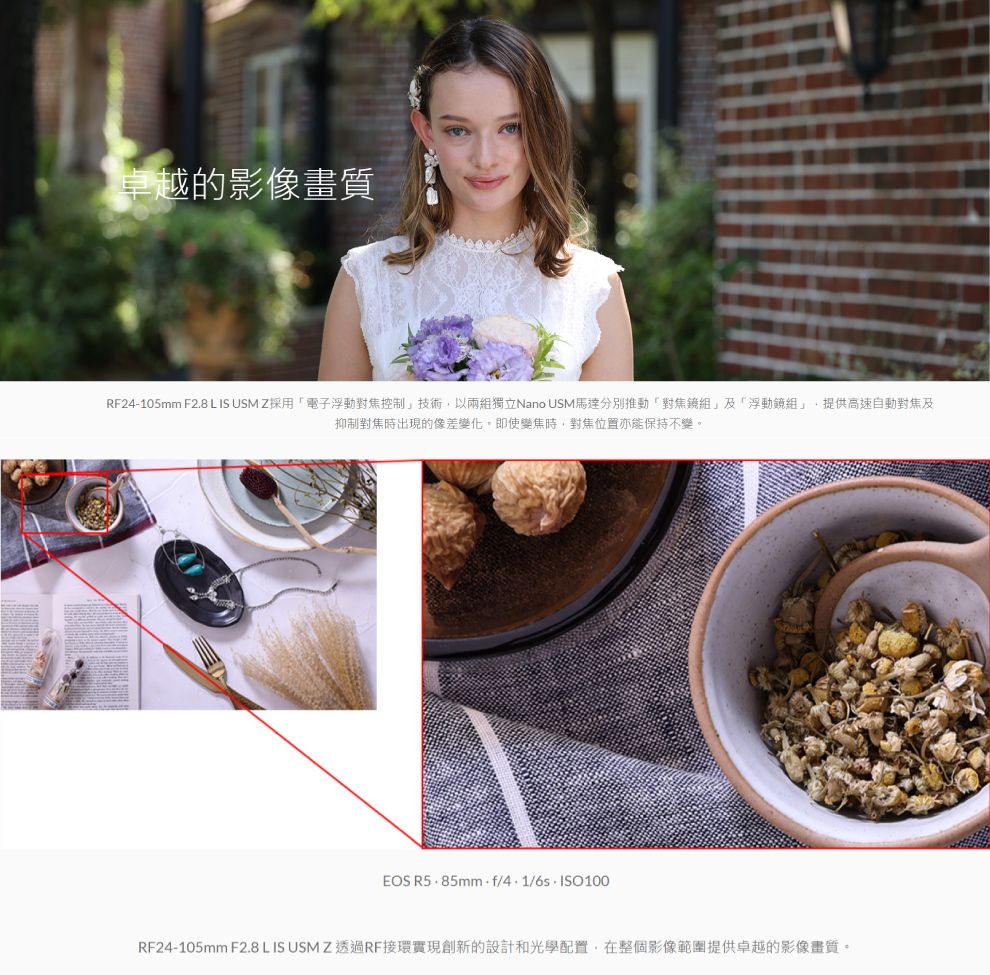 卓越的影像畫質RF24-105mm F2.8 L IS  Z採用電子浮動對焦控制技術,以兩獨立Nano USM馬達分別推動「對焦組」及「浮動組」,提供高速自動對焦及抑制對焦時出現的像差變化。即使變焦時,對焦位置亦能保持不變。EOS 4.1/RF24-105mm F2.8 L IS USM Z 透過RF接環實現創新的設計和光學配置,在整個影像範圍提供卓越的影像畫質。