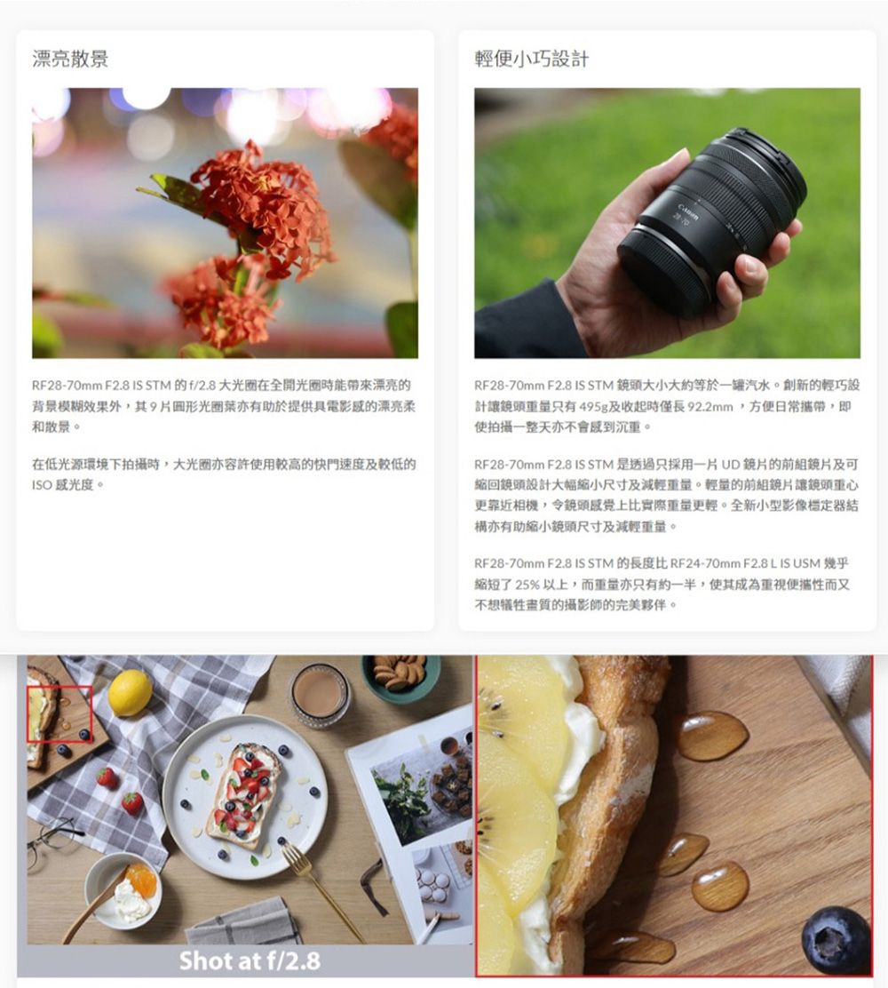 漂亮散景輕便小巧設計RF28-70mm F2.8 IS STM 的f/2.8 大光圈全開光圈能帶來漂亮的背景模糊效果外9片形光圈亦有助於提供具電影的漂亮柔和散景。在低光源環境下拍攝時,大光圈亦容許使用較高的快門速度及較低的 。RF28-70mm F2.8 IS STM 大小大約等於一罐汽水。創新的輕巧設計讓鏡頭只有495g及收起時僅長92.2mm,方便日常攜帶,即使拍攝一整天亦不會沉重。RF28-70mm F2.8 IS STM 是透過只採用一片UD鏡片的前組鏡片及可縮回鏡頭設計大幅縮小尺寸及減輕重量。輕量的前組鏡片讓鏡頭重心更靠近相機,令鏡頭感覺上比實際重量更輕。全新小型影像亦有助缩小鏡頭尺寸及減輕重量。RF28-70mm F2.8 IS STM 的長度比 RF24-70mm F2.8 L IS USM 幾乎縮短了25%以上,而重量亦只有約一半,使其成為便攜性而又不想的攝影師的完美夥伴。Shot at f/2.8