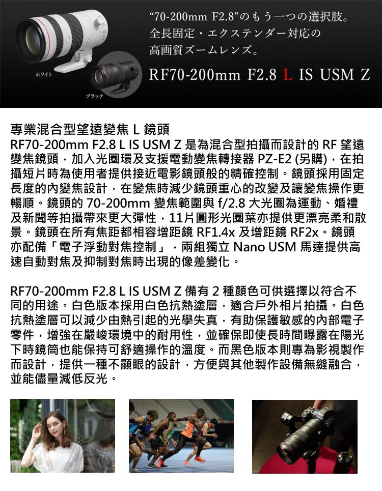 ホワイトブラック70-200mm F2.8全長固定 エクステンダー対応の高画質RF70-200mm F2.8  IS USM Z專業混合型望遠變焦L鏡頭RF70-200mm F2.8 L IS USMZ是為混合型拍攝而設計的 RF 望遠變焦鏡頭加入光圈環及支援電動變焦轉接器 PZ-E2 (另購),在拍攝短片時為使用者提供接近電影鏡頭般的精確控制。鏡頭採用固定長度的內變焦設計,在變焦時減少鏡頭重心的改變及讓變焦操作更暢順。鏡頭的 70-200mm 變焦範圍與f/2.8大光圈為運動、婚禮及新聞等拍攝帶來更大彈性,11片圓形光圈葉亦提供更漂亮柔和散景。鏡頭在所有焦距都相容增距鏡 RF1.4x 及增距鏡 RF2x。鏡頭亦配備「電子浮動對焦控制」 兩組獨立 Nano USM 馬達提供高速自動對焦及抑制對焦時出現的像差變化。RF70-200mm F2.8 L IS USMZ備有2種顏色可供選擇以符合不同的用途。白色版本採用白色抗熱塗層,適合戶外相片拍攝。白色抗熱塗層可以減少由熱引起的光學失真,有助保護敏感的電子零件,增強在嚴峻環境中的耐用性,並確保即使長時間曝露在陽光下時鏡筒也能保持可舒適操作的溫度。而黑色版本則專為影視製作而設計,提供一種不顯眼的設計,方便與其他製作設備無縫融合,並能儘量減低反光。