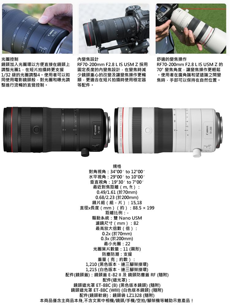 光圈控制70200鏡頭加入光圈環以方便直接鏡頭上調整光圈在短拍攝時更支援132 級的光圈調整使用者可以如同使用電影鏡頭般對光圈和曝光調整進行流暢的直覺控制。內變焦設計RF70-200mm F2.8 L IS USM Z 採用固定長度的內變焦設計在變焦時減少鏡頭重心的改變讓變焦操作更暢順,更適合在短片拍攝時使用穩定器等配件。舒適的變焦操作RF70-200mm F2.8 L IS USM Z的70°變焦角度,讓變焦操作更輕鬆使用者在廣角端和望遠端之間變焦時,手部可以保持在自然位置。規格對角視角34°00 to 12°00 /水平視角29°00 to 10°00垂直視角:19°30 to 7°00最近對焦距離(m, ft:0.49/1.61 (於70mm0.68/2.23 (於200mm鏡片組( 組 - 片 ): 15,18直徑x長度(mm)(約):88.5199距離比例:-驅動系統:雙 Nano USM濾鏡尺寸(mm):82最高放大倍數(倍):0.2x (於70mm)0.3x (於200mm)最小光圈:22光圈葉片數量:11(圓形)防塵防潮:支援重量(克)約數):1,210(黑色版本、連三腳架接環)1,215 (白色版本、連三腳架接環)配件(鏡頭蓋):鏡頭蓋E-及鏡頭防塵蓋RF(隨附)配件(遮光罩):鏡頭遮光罩 ET-88C(B)(黑色版本鏡頭) (隨附)鏡頭遮光罩 ET-88C (WIII)(白色版本鏡頭)(隨附)配件(鏡頭軟袋):鏡頭袋LZ1328 (隨附)本商品僅含主商品本身,不含文案中相機/鏡頭/手機/空拍/腳架機等輔助示意產品!20-200