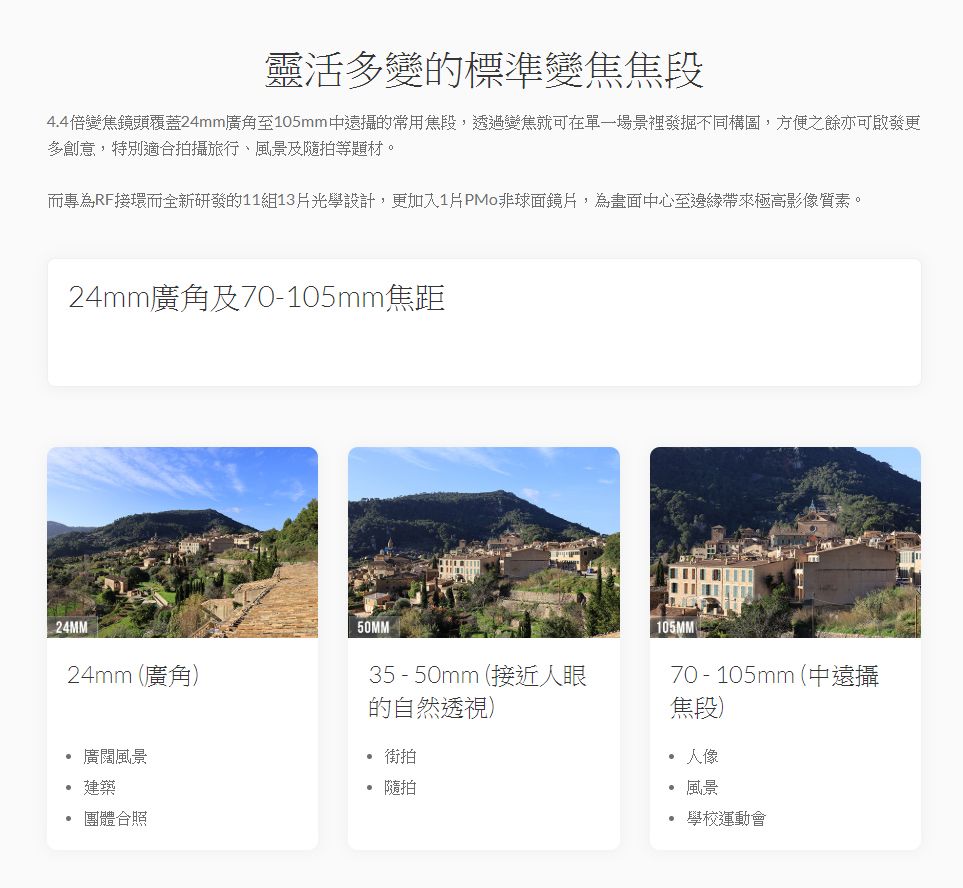 靈活多變的標準變焦焦段4.4倍變焦鏡頭覆蓋24mm廣角至105mm遠攝的常用焦段,透過變焦就可在單一場景裡發掘不同構圖,方便之餘亦可更多創意,特別適合拍攝旅行、風景及隨拍等題材。而專為RF接環而全新研發的11組13光學設計,更加入1片PMo非球面鏡片,為畫面中心至邊緣帶來極高影像質素。24mm廣角及70-105mm焦距24MM50MM24mm (廣角35-50mm (接近人眼的自然透視) 街拍廣闊風景建築團體合照 隨拍105MM70 - 105mm (中遠攝焦段)人像風景學校運動會