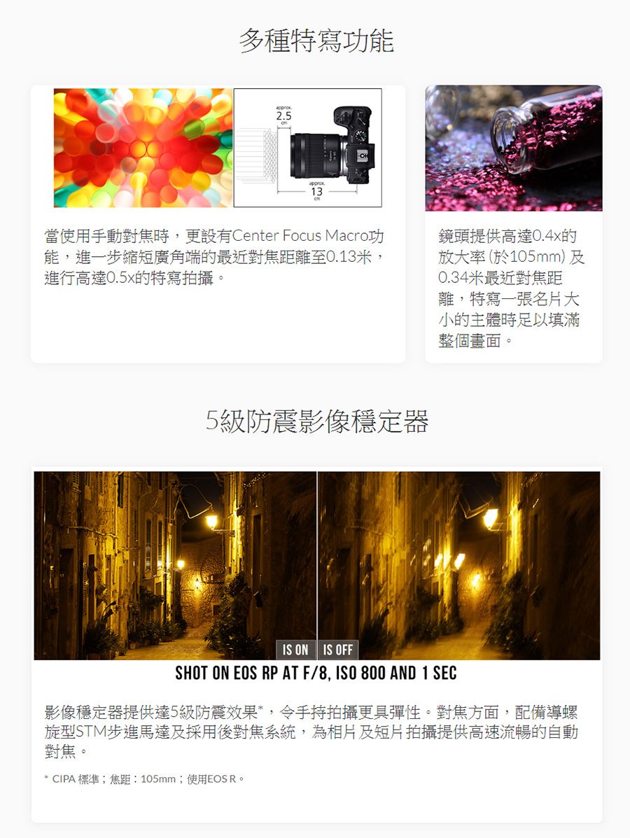 多種特寫功能2.513當使用手動對焦時,更設有Center Focus Macro功能,進一步縮短廣角端的最近對焦距離至0.13米,進行高達0.5x的特寫拍攝。鏡頭提供高達0.4x的放大率(於105mm)及0.34米最近對焦距離,特寫一張名片大小的主體時足以填滿整個畫面。5級防震影像穩定器IS ON IS OFFSHOT ON EOS RP AT F/8, 800 AND 1 SEC影像穩定器提供達5級防震效果,令手持拍攝更具彈性。對焦方面,配備導螺旋型STM步進馬達及採用後對焦系統,為相片及短片拍攝提供高速流暢的自動對焦。* CIPA標準;焦距:105mm;使用EOS R。