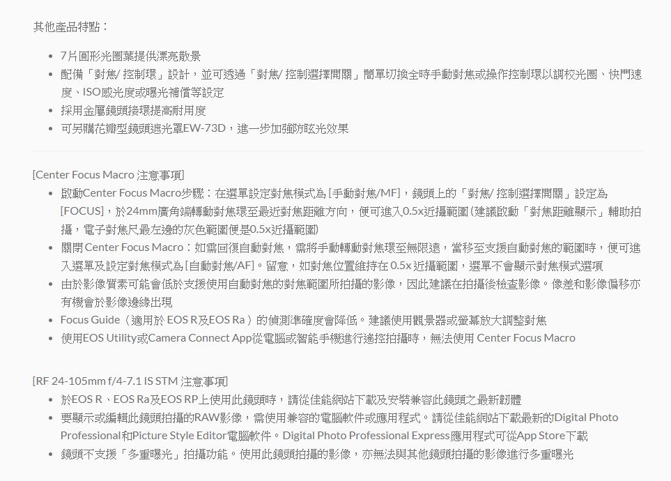 其他產品特點 7圓形光圈葉提供漂亮散景 配備對焦控制環設計,並可透過「對焦控制選擇開關簡單切換全時手動對焦或操作控制環以調校光圈、快門速度、ISO感光度或曝光補償等設定 採用金屬鏡頭接環提高耐用度可另購花瓣型鏡頭遮光罩EW-73D,進一步加強防眩光效果Center Focus Macro 注意 Center Focus Macro步驟:在選單設定對焦模式為[手動對焦/MF,鏡頭上的「對焦/控制選擇開關」設定為[FOCUS,於24mm廣角端轉動對焦環至最近對焦距離方向,便可進入0.5x範圍(建議啟動「對焦距離顯示」輔助拍攝,電子對焦尺最左邊的灰色範圍便是0.5近攝範圍 關閉Center Focus Macro:如需回復自動對焦,需將手動轉動對焦環至無限遠,當移至支援自動對焦的範圍時,便可進入選單設定對焦模式為[自動對焦/AF]。留意,如對焦位置維持在0.5x近攝範圍,選單不會顯示對焦模式選項由於影像質素可能會低於支援使用自動對焦的對焦範圍所拍攝的影像,因此建議在拍攝後檢查影像。像差影像偏移亦有機會於影像邊緣出現 Focus Guide(適用於EOS R及EOS Ra)的偵測準確度會降低。建議使用觀景器或螢幕放大調整對焦 使用EOS Utility或Camera Connect App從電腦或智能手機進行遙控拍攝時,無法使用 Center Focus Macro[RF 24-105mm f/4-7.1 IS STM 注意事項]於EOS R、EOS Ra及EOS RP上使用此鏡頭時,請從佳能網站下載及安裝兼容此鏡頭之最新韌體要顯示或編輯此鏡頭拍攝的RAW影像,需使用兼容的電腦軟件或應用程式。請從佳能網站下載最新的Digital PhotoProfessional和Picture Style Editor電腦軟件。Digital Photo Professional Express 應用程式可從App Store下載• 鏡頭不支援「多重曝光」拍攝功能。使用此鏡頭拍攝的影像,亦無法與其他鏡頭拍攝的影像進行多重曝光