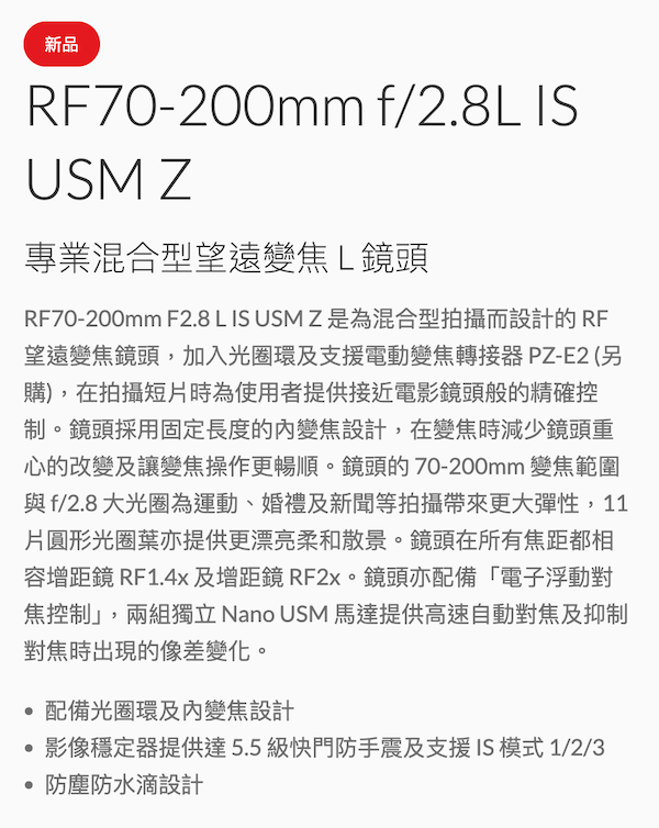 新品RF70-200mm f/2.8L ISUSM Z專業混合型望遠變焦L鏡頭RF70-200mm F2.8 L IS USM Z 是為混合型拍攝而設計的RF望遠變焦鏡頭,加入光圈環及支援電動變焦轉接器PZ-E2(另購),在拍攝短片時為使用者提供接近電影鏡頭般的精確控制。鏡頭採用固定長度的變焦設計,在變焦時減少鏡頭重心的改變及讓變焦操作更暢順。鏡頭的 70-200mm 變焦範圍與f/2.8 大光圈為運動、婚禮及新聞等拍攝帶來更大彈性,11片圓形光圈葉亦提供更漂亮柔和散景。鏡頭在所有焦距都相容增距鏡 RF1.4x及增距鏡 RF2x。鏡頭亦配備「電子浮動對焦控制」,兩組獨立 Nano USM 馬達提供高速自動對焦及抑制對焦時出現的像差變化。配備光圈環及變焦設計影像穩定器提供達5.5級快門防手震及支援IS模式1/2/3 防塵防水滴設計