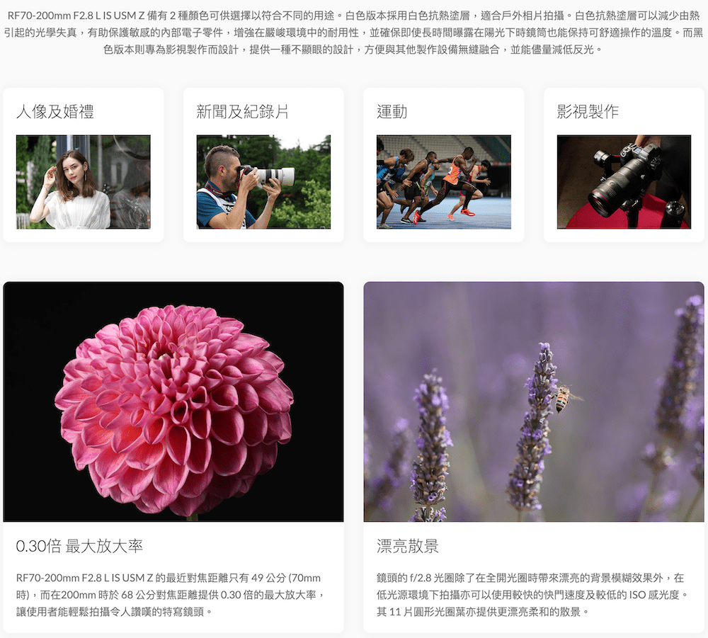RF70-200mm F2.8 L IS USM Z 備有2種顏色可供選擇以符合不同的用途。白色版本採用白色抗熱塗層,適合戶外相拍攝。白色抗熱塗層可以減少由熱引起的光學失真,有助保護敏感的內部電子零件,增強在嚴峻環境中的耐用性,並確保即使長間曝露在陽光下時鏡筒也能保持可舒適操作的溫度。而黑色版本則專為影視製作而設計,提供一種不顯眼的設計,方便與其他製作設備無縫融合,並能儘量減低反光。人像及婚禮新聞及紀錄片運動影視製作0.30倍 最大放大率RF70-200mm F2.8 L IS USMZ 的最近對焦距離只有49公分(70mm時),而在200mm時於68公分對焦距離提供0.30倍的最大放大率,讓使用者能輕鬆拍攝令人讚嘆的特寫鏡頭。漂亮散景鏡頭的f/2.8 光圈除了在全開光圈時漂亮的背景模糊效果外,在低光源環境下拍攝亦可以使用較快的快門速度及較低的ISO 感光度。其11片圓形光圈葉亦提供更漂亮柔和的散景。