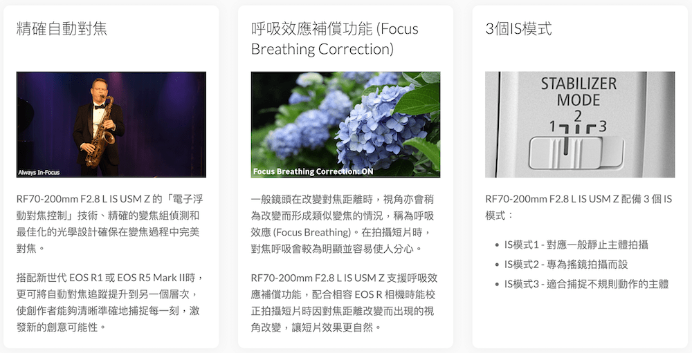 精確自動對焦呼吸效應補償功能(3個IS模式Breathing Correction)STABILIZERMODE2Always In-FocusRF70-200mm F2.8 L IS  Z的「電子浮動對焦控制技術、精確的變焦組偵測和最佳化的光學設計確保在變焦過程中完美對焦。搭配新世代 EOS R1 或EOS R5 Mark 時,更可將自動對焦追蹤提升到另一個層次,使創作者能夠清晰準確地捕捉每一刻,激發新的創意可能性。Focus Breathing Correction ON一般鏡頭在改變對焦距離時,視角亦會稍為改變而形成類似變焦的情況,稱為呼吸效應 (Focus Breathing)。在拍攝短片時,對焦呼吸會較為明顯並容易使人分心。RF70-200mm F2.8 L IS USM Z 支援呼吸效應補償功能,配合相容EOSR相機時能校正拍攝短片時因對焦距離改變而出現的視角改變,讓短片效果更自然。RF70-200mm F2.8 L IS USM Z 配備3個IS模式:IS模式1-對應一般靜止主體拍攝IS模式2-專為鏡拍攝而設IS模式3 - 適合捕捉不規則動作的主體