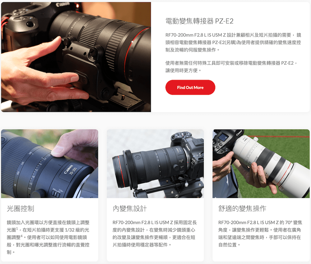 70-200電動變焦轉接器 PZ-E2RF70-200mm F2.8 L IS USM Z 設計兼顧相片及短片拍攝的需要,鏡頭相容電動變焦轉接器PZ-E2(另購)為使用者提供精確的變焦速度控制及流暢的伺服變焦操作。使用者無需任何特殊工具即可安裝或移除電動變焦轉接器 PZ-E2,讓使用時更方便。Find Out More光控制鏡頭加入光圈環以方便直接在鏡頭上調整光圈,在短片拍攝時更支援1/32 級的光圈調整。使用者可以如同使用電影鏡頭般,對光圈和曝光調整進行流暢的直覺控制。變焦設計RF70-200mm F2.8 L IS USM Z 採用固定長度的內變焦設計,在變焦時減少鏡頭重心的改變及讓變焦操作更暢順,更適合在短片拍攝時使用穩定器等配件。舒適的變焦操作RF70-200mm F2.8 L IS USM Z的70°變焦角度,讓變焦操作更輕鬆。使用者在廣角端和望遠端之間變焦時,手部可以保持在自然位置。