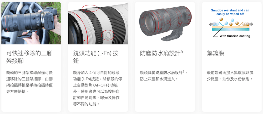 Smudge resistant and caneasily be wiped offWith fluorine coating可快速移除的三腳架接腳鏡頭功能(L-Fn)按鈕防塵防水滴設計鍍膜鏡頭的三腳架接環配備可快速移除的三腳架接腳,由腳架拍攝轉換至手持拍攝時便更方便快捷。鏡身加入2個可自訂的鏡頭功能(L-Fn)按鈕,除預設的停止自動對焦(AF-OFF) 功能外,使用者也可以為按鈕自訂如自動對焦曝光及操作等不同的功能。鏡頭具備防塵防水滴設計5,防止灰塵和水滴進入。最前端鏡面加入氟鍍膜以少微塵、油份及水份依附。