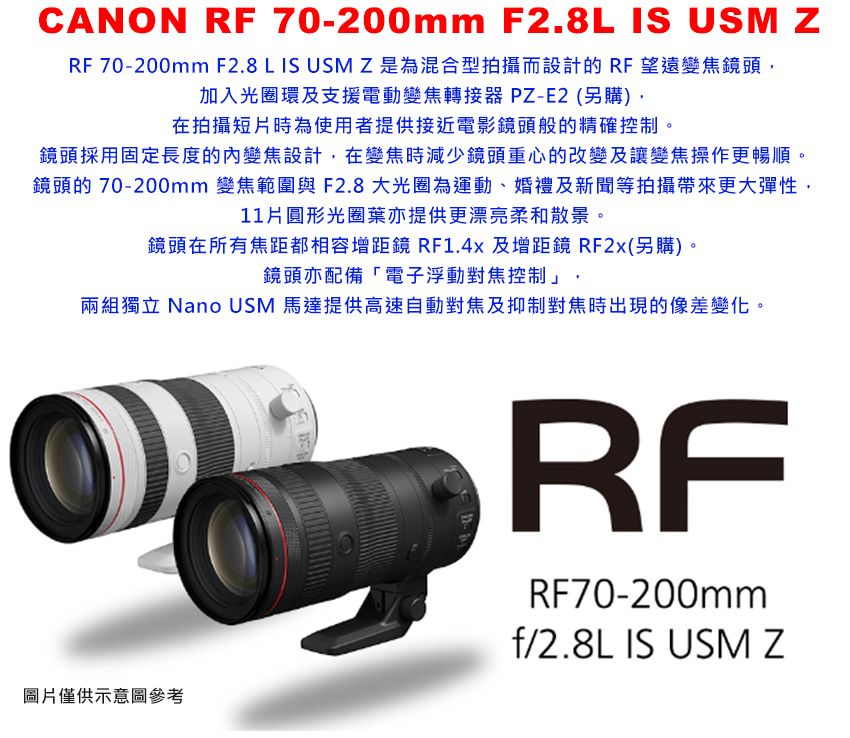 CANON RF 70-200mm F2.8L IS USM zRF 70-200mm F2.8 L IS USMZ是為混合型拍攝而設計的RF望遠變焦鏡頭,加入光圈環及支援電動變焦轉接器 PZ-E2(另購),在拍攝短片時為使用者提供接近電影鏡頭般的精確控制。Z鏡頭採用固定長度的內變焦設計,在變焦時減少鏡頭重心的改變及讓變焦操作更暢順。鏡頭的 70-200mm 變焦範圍與F2.8 大光圈為運動、婚禮及新聞等拍攝帶來更大彈性,11圓形光圈葉亦提供更漂亮柔和散景。鏡頭在所有焦距都相容增距鏡 RF1.4x 及增距鏡 RF2x(另購)。鏡頭亦配備「電子浮動對焦控制」,兩組獨立 Nano USM 馬達提供高速自動對焦及抑制對焦時出現的像差變化。圖片僅供示意圖參考RFRF70-200mmf/2.8L IS USM Z