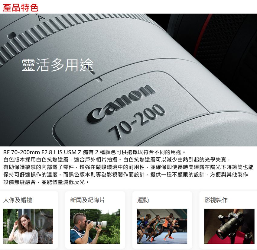 產品特色靈活多用途70-200RF 70-200mm F2.8 L IS USM Z備有2種顏色可供選擇以符合不同的用途。白色版本採用白色抗熱塗層適合戶外相片拍攝。白色抗熱塗層可以減少由熱引起的光學失真有助保護敏感的內部電子零件,增強在嚴峻環境中的耐用性,並確保即使長時間曝露在陽光下時鏡筒也能保持可舒適操作的溫度。而黑色版本則專為影視製作而設計,提供一種不顯眼的設計,方便與其他製作設備無縫融合,並能儘量減低反光。人像及婚禮新聞及紀錄片運動影視製作