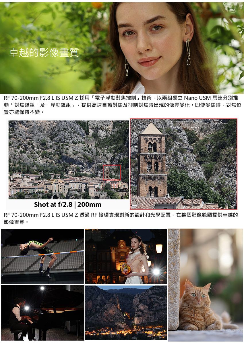卓越的影像畫質RF 70-200mm F2.8 L IS USM Z採用「電子浮動對焦控制」技術,以兩組獨立 Nano USM 馬達分別推動「對焦鏡組」及「浮動鏡組」,提供高速自動對焦及抑制對焦時出現的像差變化。即使變焦時,對焦位置亦能保持不變。Shot at f/2.8 | 200mmRF 70-200mm F2.8 L IS USM Z 透過 RF 接環實現創新的設計和光學配置,在整個影像範圍提供卓越的影像畫質。