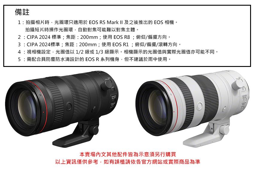 備註1:拍攝相片時,光圈環只適用於 EOS R5 Mark II 及之後推出的EOS 相機。拍攝短片時操作光圈環,自動對焦可能難以對焦主體。2:CIPA 2024標準;焦距:200mm;使用EOS ;俯仰/偏擺方向。3:CIPA 2024標準;焦距:200mm;使用EOS R1;俯仰/偏擺/滾轉方向。4:視相機設定,光圈值以1/2級或1/3級顯示。相機顯示的光圈值與實際光圈值亦可能不同。5:需配合具防塵防水滴設計的EOSR系列機身,但不建議於雨中使用。本賣場文其他配件皆為示意須另行購買以上資訊僅供參考,如有誤植請依官方網站或實際商品為準