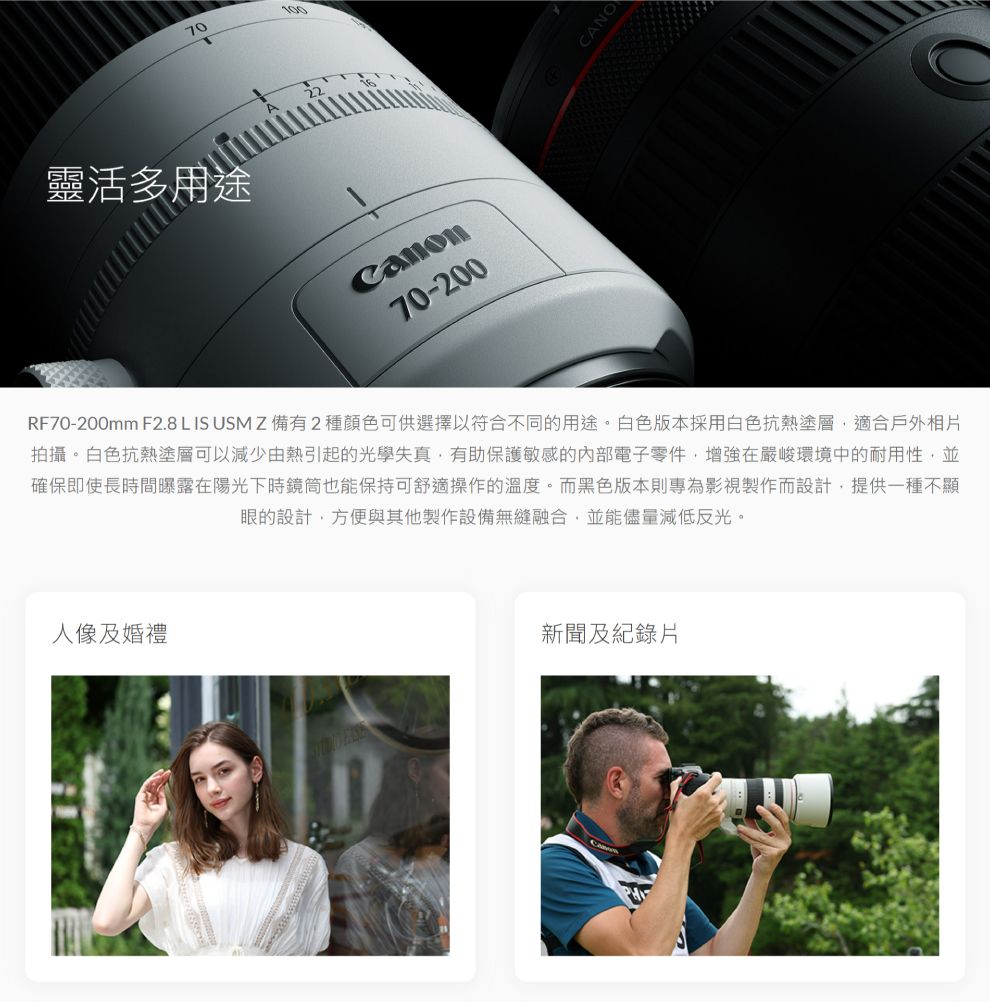 70靈活多用途CANO70-200RF70-200mm F2.8 L IS USM Z 備有2種顏色可供選擇以符合不同的用途。白色版本採用白色抗熱塗層適合戶外相片拍攝。白色抗熱塗層可以減少由熱引起的光學失真有助保護敏感的內部電子零件,增強在嚴峻環境中的耐用性,並確保即使長時間曝露在陽光下時鏡筒也能保持可舒適操作的溫度。而黑色版本則專為影視製作而設計,提供一種不顯眼的設計,方便與其他製作設備無縫融合,並能儘量減低反光。人像及婚禮新聞及紀錄片