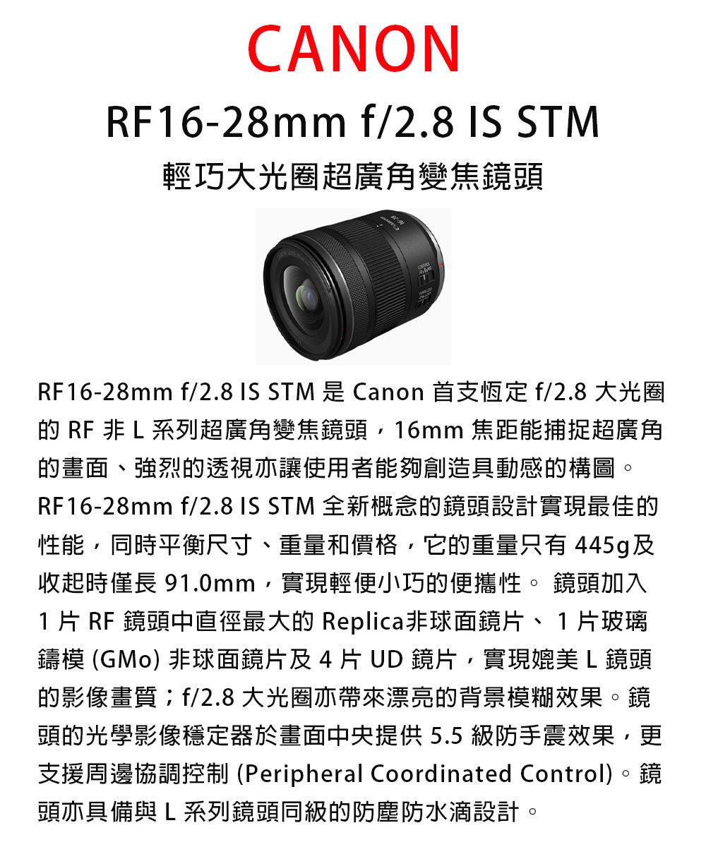 CANONRF16-28mm f/2.8  STM輕巧大光圈超廣角變焦鏡頭RF16-28mm f/2.8 IS STM 是 Canon 首支恆定f/2.8 大光圈 RF 非 L 系列超廣角變焦鏡頭16mm 焦距能捕捉超廣角的畫面、強烈的透視亦讓使用者能夠創造具動感的構圖。RF16-28mm f/2.8 IS STM 全新概念的鏡頭設計實現最佳的性能同時平衡尺寸、重量和價格,它的重量只有 445g及收起時僅長 91.0mm,實現輕便小巧的便攜性。 鏡頭加入1 片 RF 鏡頭中直徑最大的 Replica非球面鏡片、1片玻璃鑄模 (GMo) 非球面鏡片及4片  鏡片,實現媲美L鏡頭的影像畫質f/2.8大光圈亦帶來漂亮的背景模糊效果。鏡頭的光學影像穩定器於畫面中央提供5.5級防手震效果,更支援周邊協調控制 (Peripheral Coordinated Control)。鏡頭亦具備與L系列鏡頭同級的防塵防水設計。