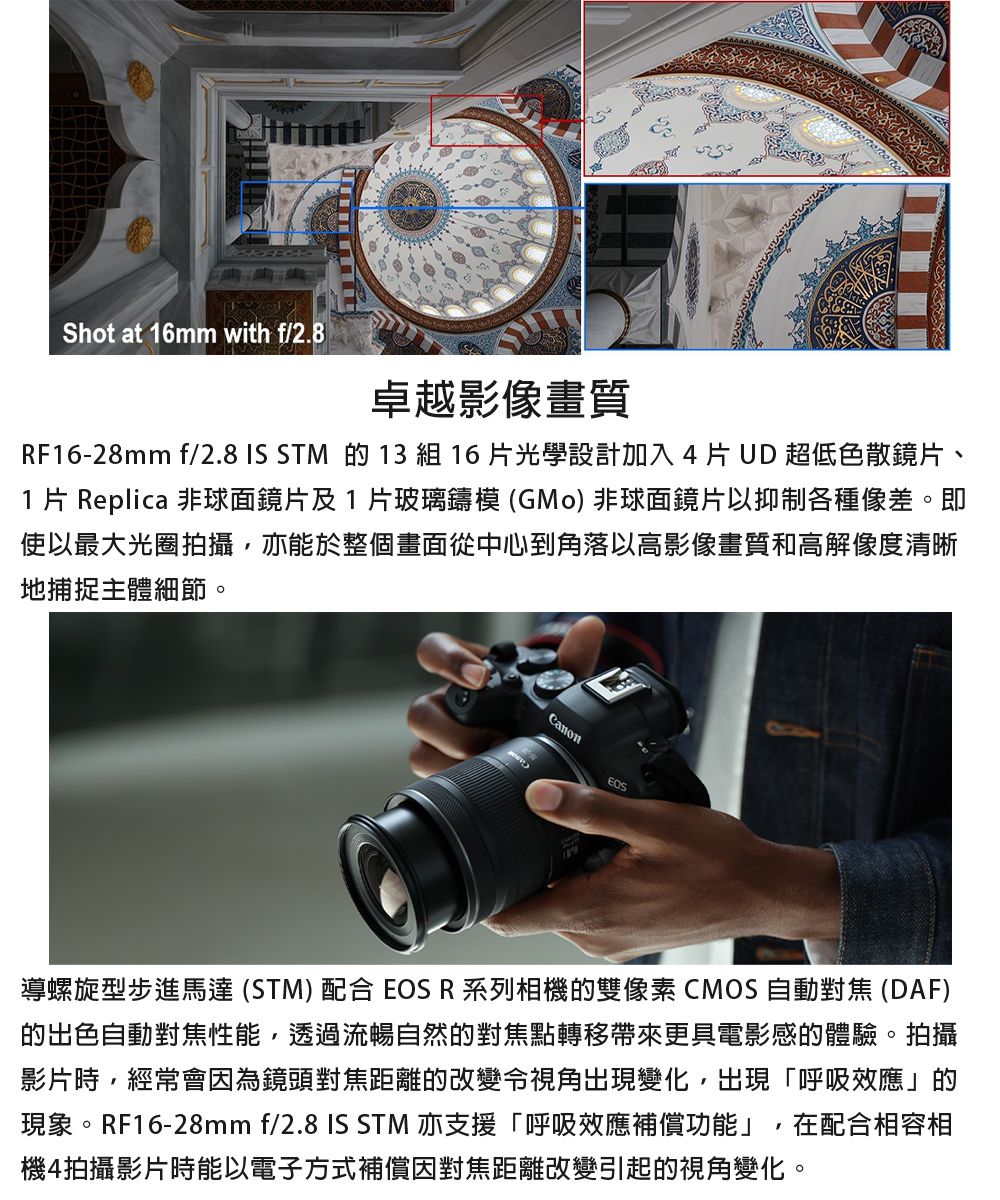 Shot at 16mm with f/2.8卓越影像畫質RF16-28mm f/2.8 IS STM 的 13 組 16片光學設計加入片 UD 超低色散鏡片、1 片 Replica 非球面鏡片及1片玻璃鑄模 (GMo)非球面鏡片以抑制各種像差。即使以最大光圈拍攝,亦能於整個畫面從中心到角落以高影像畫質和高解像度清晰地捕捉主體細節。Canon導螺旋型步進馬達 (STM)配合 EOS R系列相機的雙像素CMOS 自動對焦(DAF)的出色自動對焦性能,透過流暢自然的對焦點轉移帶來更具電影感的體驗。拍攝影片時,經常會因為鏡頭對焦距離的改變令視角出現變化,出現「呼吸效應」的現象。RF16-28mm f/2.8 IS STM 亦支援「呼吸效應補償功能」,在配合相容相機4拍攝影片時能以電子方式補償因對焦距離改變引起的視角變化。
