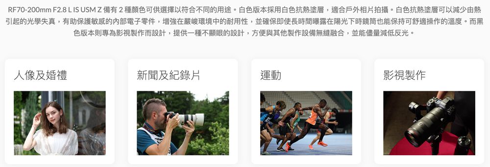 RF70-200mm F2.8 L IS USMZ 備有2種顏色可供選擇以符合不同的用途。白色版本採用白色抗熱塗層,適合戶外相片拍攝。白色抗熱塗層可以減少由熱引起的光學失真,有助保護敏感的內部電子零件,增強在嚴峻環境中的耐用性,並確保即使長時間曝露在陽光下時鏡筒也能保持可舒適操作的溫度。而黑色版本則專為影視製作而設計,提供一種不顯眼的設計,方便與其他製作設備無縫融合,並能儘量減低反光。人像及婚禮新聞及紀錄片運動影視製作