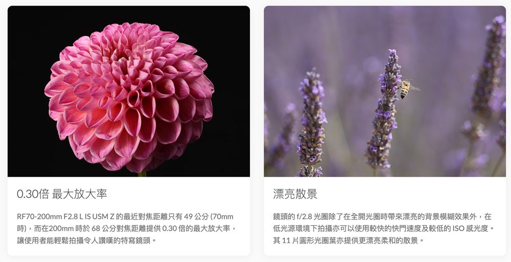 0.30倍 最大放大率RF70-200mm F2.8 L IS USM Z的最近對焦距離只有49公分(70mm),而在200mm時於68公分對焦距離提供0.30倍的最大放大率,讓使用者能輕鬆拍攝令人讚嘆的特寫鏡頭。漂亮散景鏡頭的f/2.8光圈除了在全開光圈時漂亮的背景模糊效果外,在低光源環境下拍攝亦可以使用較快的快門速度及較低的ISO 感光度。其11圓形光圈葉亦提供更漂亮柔和的散景。