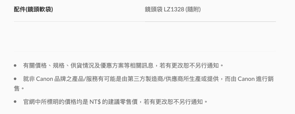 配件(鏡頭軟袋鏡頭袋 LZ1328(隨附)售。有關價格、規格、供貨情況及優惠方案等相關訊息,若有更改另行通知。就非 Canon 品牌之產品/服務有可能是由第三方製造商/供應商所生產或提供,而由 Canon 進行銷官網中所標明的價格均是NT$的建議零售價,若有更改恕不另行通知。