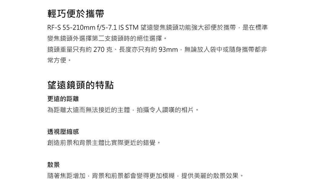 輕巧便於攜帶RF-S 55-210mm f/5-7.1 IS STM 望遠變焦鏡頭功能強大卻便於攜帶是在標準變焦鏡頭外選擇第二支鏡頭時的絕佳選擇鏡頭重量只有約270克、長度亦只有約93mm無論放入袋中或隨身攜帶都非常方便。望遠鏡頭的特點更遠的距離為距離太遠而無法接近的主體,拍攝令人讚嘆的相片。透視壓縮感創造前景和背景主體比實際更近的錯覺。散景隨著焦距增加,背景和前景都會變得更加模糊,提供美麗的散景效果。