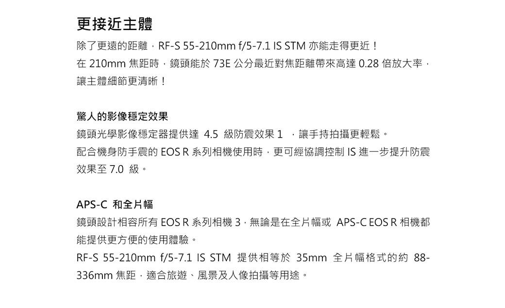 更接近主體除了更遠的距離RF-S 55-210mm f/5-7.1  STM 亦能走得更近!在 210mm 焦距時鏡頭能於73E公分最近對焦距離帶來高達0.28倍放大率讓主體細節更清晰!驚人的影像穩定效果鏡頭光學影像穩定器提供達4.5級防震效果1,讓手持拍攝更輕鬆。配合機身防手震的EOSR系列相機使用時,更可經協調控制 IS進一步提升防震效果至7.0級。APS-C 和全片幅鏡頭設計相容所有EOSR系列相機無論是在全片幅或APS-C EOS R 相機都能提供更方便的使用體驗。RF-S_55-210mm f/5-7.1 IS STM 提供相等於 35mm 全片幅格式的約88-336mm 焦距,適合旅遊、風景及人像拍攝等用途。