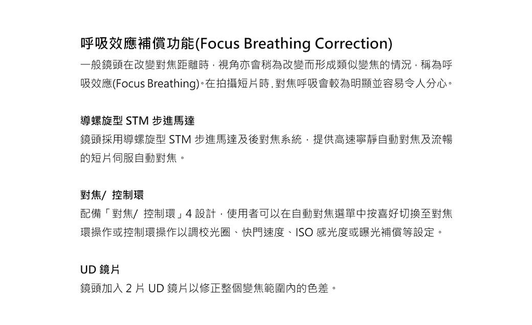 呼吸效應補償功能(Focus Breathing Correction)一般鏡頭在改變對焦距離時視角亦會稍為改變而形成類似變焦的情況,稱為呼吸效應(Focus Breathing)。在拍攝短片時,對焦呼吸會較為明顯並容易令人分心。導螺旋型 STM 步進馬達鏡頭採用導螺旋型 STM 步進馬達及後對焦系統,提供高速寧靜自動對焦及流暢的短片伺服自動對焦。對焦控制環配備「對焦/控制環4設計,使用者可以在自動對焦選單中按喜好切換至對焦環操作或控制環操作以調校光圈、快門速度、ISO 感光度或曝光補償等設定。UD 鏡片鏡頭加入2片UD鏡片以修正整個變焦範圍內的色差。