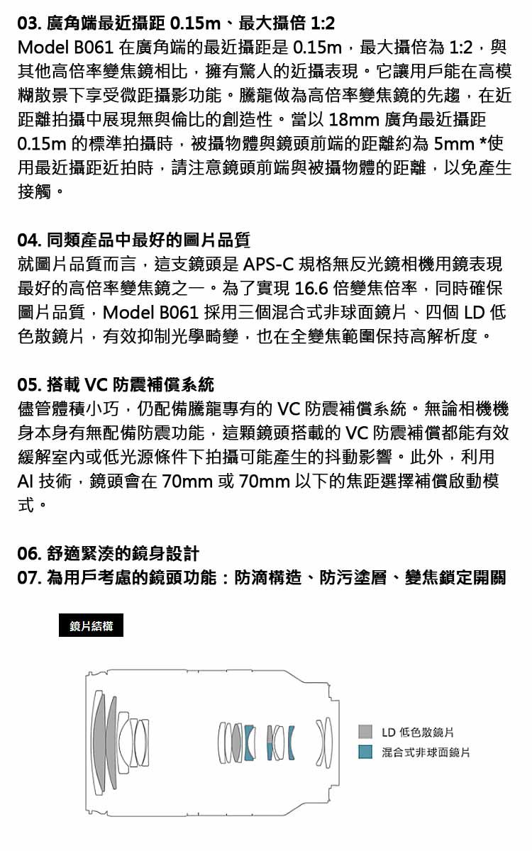 03. 廣角端最近 0.15m、最大攝倍 1:2Model B061 在廣角端的最近攝距是0.15m,最大攝倍為1:2,與其他高倍率變焦鏡相比,擁有驚人的近攝表現。它讓用戶能在高模糊散景下享受微距攝影功能。騰龍做為高倍率變焦鏡的先趨,在近距離拍攝中展現無與倫比的創造性。當以18mm 廣角最近攝距0.15m 的標準拍攝時,被攝物體與鏡頭前端的距離約為5mm *使用最近攝距近拍時,請注意鏡頭前端與被攝物體的距離,以免產生接觸。04. 同類產品中最好的圖片品質就圖片品質而言,這支鏡頭是APS-C 規格無反光鏡相機用鏡表現最好的高倍率變焦鏡之一。為了實現16.6倍變焦倍率,同時確保圖片品質,Model B061 採用三個混合式非球面鏡片、四個LD 低色散鏡片,有效抑制光學畸變,也在全變焦範圍保持高解析度。05. 搭載  防震補償系統儘管體積小巧,仍配備騰龍專有的 VC 防震補償系統。無論相機機身本身有無配備防震功能,這顆鏡頭搭載的 VC防震補償都能有效緩解室內或低光源條件下拍攝可能產生的抖動影響。此外,利用AI 技術,鏡頭會在70mm或70mm以下的焦距選擇補償啟動模式。06. 舒適緊湊的鏡身設計07. 為用戶考慮的鏡頭功能:防滴構造、防污塗層、變焦鎖定開關鏡片結構LD 低色散鏡片混合式非球面鏡片