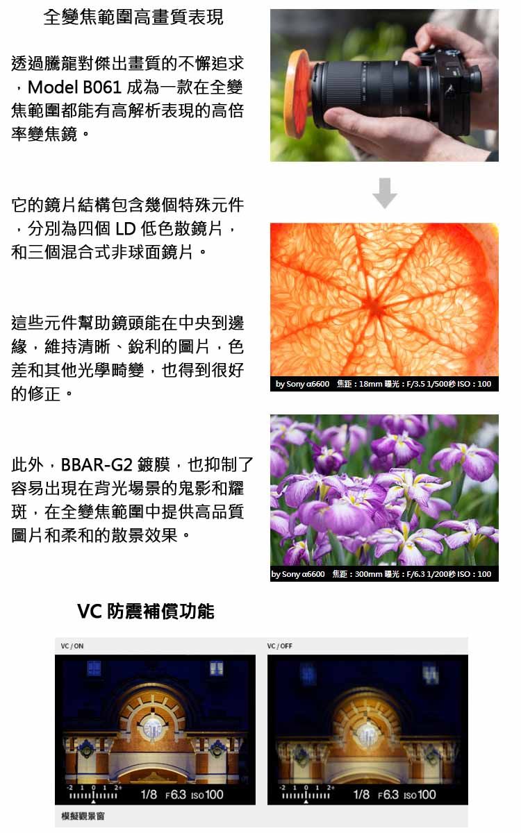 全變焦範圍高畫質表現透過騰龍對傑出畫質的不懈追求Model B061 成為一款在全變焦範圍都能有高解析表現的高倍率變焦鏡。它的鏡片結構包含幾個特殊元件分別為四個 LD 低色散鏡片,和三個混合式非球面鏡片。這些元件幫助鏡頭能在中央到邊緣,維持清晰、銳利的圖片,色差和其他光學畸變,也得到很好的修正。此外,BBAR-G2 鍍膜,也抑制了容易出現在背光場景的鬼影和耀斑,在全變焦範圍中提供高品質圖片和柔和的散景效果。VC 防震補償功能VC/ONby Sonya6600 焦距:18mm 曝光:F/3.5 1/500秒 :100by Sony a6600 焦距:300mm曝光:F/6.31/200秒 : 100VC/OFF 21012+1/8 F6.3 ISO 1001/8 F6.3 ISO 100模擬觀景窗