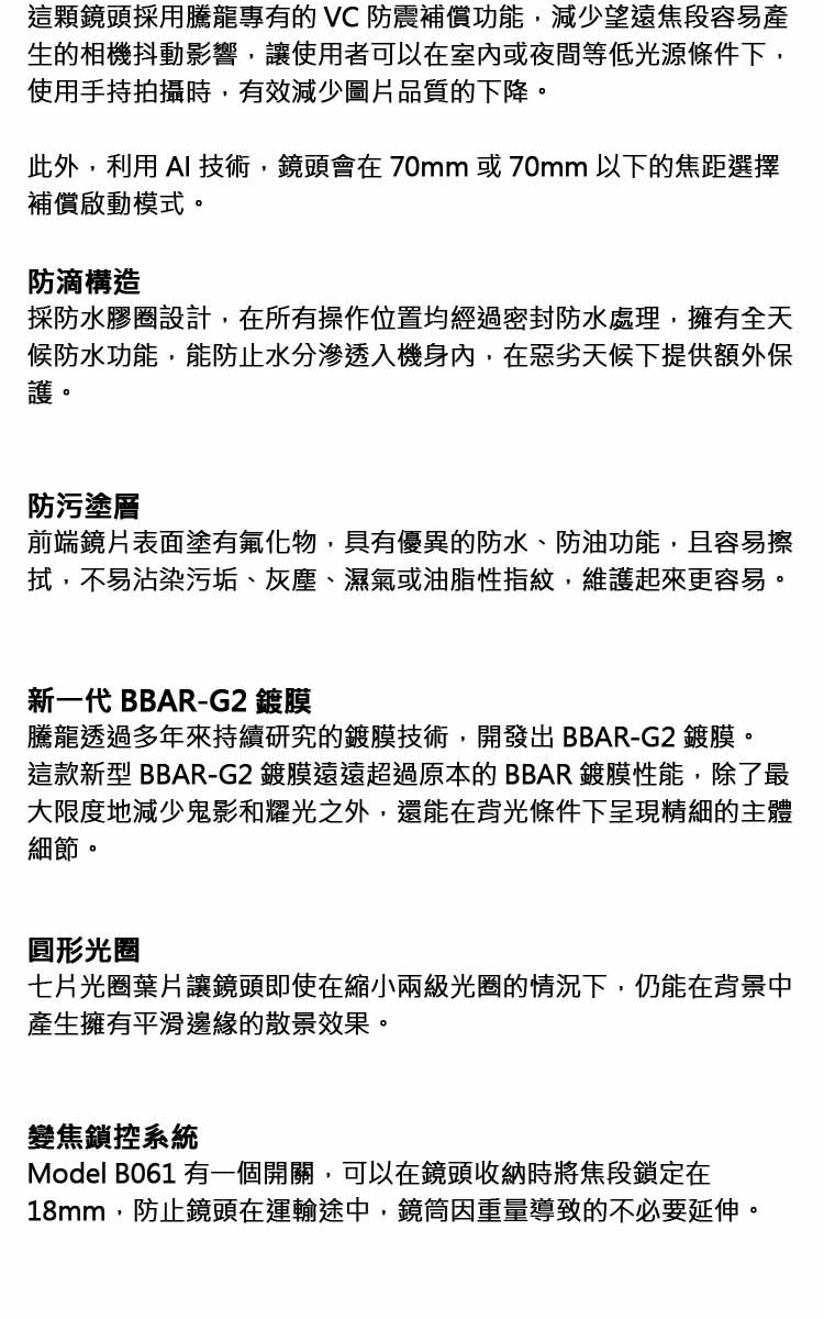 這顆鏡頭採用騰龍專有的  防震補償功能,減少望遠焦段容易產生的相機抖動影響,讓使用者可以在室內或夜間等低光源條件下,使用手持拍攝時,有效減少圖片品質的下降。此外,利用  技術,鏡頭會在70mm 或70mm 以下的焦距選擇補償啟動模式。防滴構造採防水膠圈設計,在所有操作位置均經過密封防水處理,擁有全天候防水功能,能防止水分滲透入機身內,在惡劣天候下提供額外保護。防污塗層前端鏡片表面塗有氟化物,具有優異的防水、防油功能,且容易擦拭,不易沾染污垢、灰塵、濕氣或油脂性指紋,維護起來更容易。新一代 BBAR-G2 鍍膜騰龍透過多年來持續研究的鍍膜技術,開發出BBAR-G2 鍍膜。這款新型 BBAR-G2 鍍膜遠遠超過原本的BBAR鍍膜性能,除了最大限度地減少鬼影和耀光之外,還能在背光條件下呈現精細的主體細節。圓形光圈七片光圈葉片讓鏡頭即使在縮小兩級光圈的情況下,仍能在背景中產生擁有平滑邊緣的散景效果。變焦鎖控系統Model B061 有一個開關,可以在鏡頭收納時將焦段鎖定在18mm,防止鏡頭在運輸途中,鏡筒因重量導致的不必要延伸。