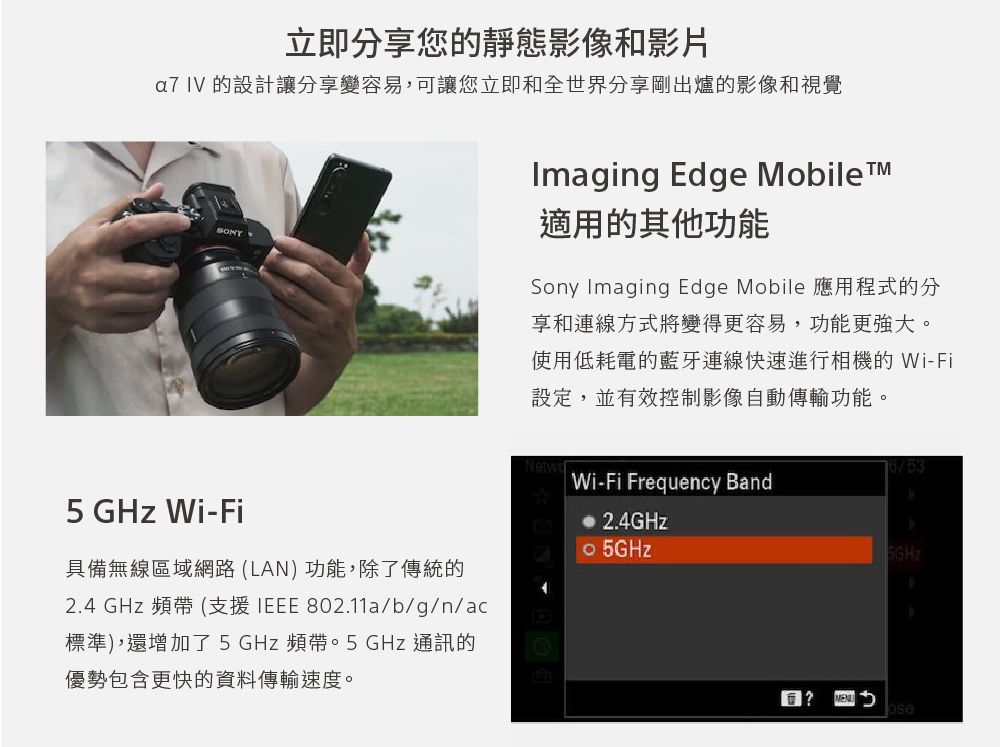 立即分享您的靜態影像和影片a7 IV 的設計讓分享變容易,可讓您立即和全世界分享剛出爐的影像和視覺Imaging Edge Mobile適用的其他功能Sony Imaging Edge Mobile 應用程式的分享和連線方式將變得更容易,功能更強大。使用低耗電的藍牙連線快速進行相機的 Wi-Fi設定,並有效控制影像自動傳輸功能。Wi-Fi Frequency Band5 GHz Wi-Fi 2.4GHz 5GHz具備無線區域網路(LAN)功能,除了傳統的2.4 GHz 頻帶(支援IEEE 802.11a/b/g/n/ac標準),還增加了5GHz頻帶。5 GHz 通訊的優勢包含更快的資料傳輸速度。