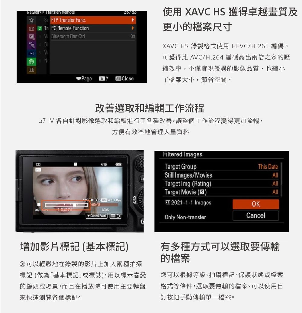 Network /emoteSFTP ansfer Func Tr P Remote Function使用 XAVC HS 獲得卓越畫質及更小的檔案尺寸RW Bluetooth Rmt CtrlOffBWNXAVC HS 錄製格式使用 HEVC/H.265 編碼,Page? Close可獲得比 AVC/H.264 編碼高出兩倍之多的壓縮效率,不僅實現優異的影像品質,也縮小了檔案大小,節省空間。改善選取和編輯工作流程 各自針對影像選取和編輯進行了各種改善,讓整個工作流程變得更加流暢,方便有效率地管理大量資料Filtered ImagesP 420 Control Target GroupThis DateStill Images/MoviesTarget Img (RatingAllAllTarget Movie ()All2021-1-1ImagesOKOnly Non-transferCancelC增加影片標記 (基本標記)您可以輕鬆地在錄製的影片上加入兩種拍攝標記(做為「基本標記」或標誌),用以標示喜愛的鏡頭或場景,而且在播放時可使用主要轉盤來快速瀏覽各個標記。有多種方式可以選取要傳輸的檔案您可以根據等級、拍攝標記、保護狀態或檔案格式等條件,選取要傳輸的檔案。可以使用自訂按鈕手動傳輸單一檔案。