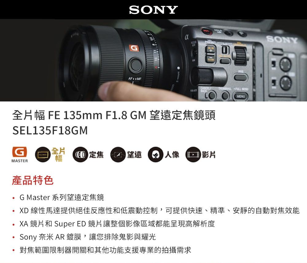 SONYCLEAR 福 MENU全片幅 FE 135mm F1.8 GM 望遠焦鏡頭SEL135F18GMG全片MASTER幅定焦 望遠 影片產品特色G Master 系列望遠定焦鏡SONYXD 線性馬達提供絕佳反應性低震動控制,可提供快速、精準、安靜的自動對焦效能XA 鏡片和 Super ED 鏡片讓整個影像區域都能呈現高解析度Sony 奈米 AR ,讓您排除鬼影與耀光對焦範圍限制器開關和其他功能支援專業的拍攝需求