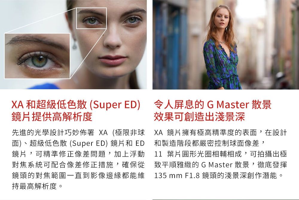 和超級低色散(Super ED) 令人屏息的 G Master 散景鏡片提供高解析度先進的光學設計巧妙佈署 XA (極限非球面)、超級低色散(Super ED)鏡片和 ED鏡片,可精準修正像差問題,加上浮動對焦系統可配合像差修正措施,確保從鏡頭的對焦範圍一直到影像邊緣都能維持最高解析度。效果可創造淺景深XA 鏡片擁有極高精準度的表面,在設計和製造階段都嚴密控制球面像差,11 葉片圓形光圈相輔相成,可拍攝出極散景,徹底發揮致平順雅緻的GMaster135 mm F1.8鏡頭的淺景深創作潛能。