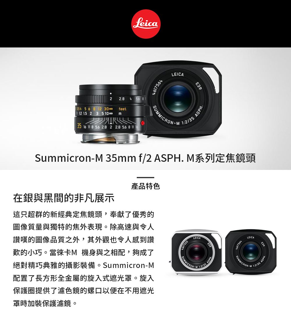 Leica467564LEICAE3922. 4   56 8 2 30feet1 12  2 3 35 16  8  2.8 2 2.8  8 11 161 ASPHSummicron 35mm f/2 ASPH. 系列定焦鏡頭在銀與黑間的非凡展示產品特色這只超群的新經典定焦鏡頭,奉獻了優秀的圖像質量與獨特的焦外表現。除高速與令人讚嘆的圖像品質之外,其外觀也令人感到讚歎的小巧。當徠卡M 機身與之相配,夠成了絕對精巧典雅的攝影裝備。SummicronM配置了長方形全金屬的旋入式遮光罩。旋入保護圈提供了濾色鏡的螺口以便在不用遮光罩時加裝保護濾鏡。LEICA-MLEICASUMMICRON-M