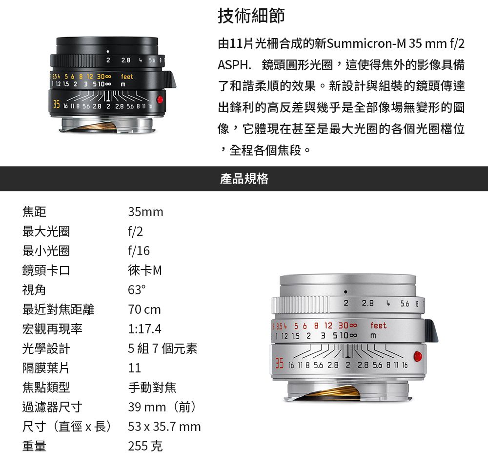 2 56  2 feet1   2 3 510  835 16  8  2.8 2 2.8  8 11 1635m技術細節由11光柵合成的新Summicron-M 35 mm f/2ASPH. 鏡頭圓形光圈,這使得焦外的影像具備了和諧柔順的效果。新設計與組裝的鏡頭傳達出鋒利的高反差與幾乎是全部像場無變形的圖像,它體現在甚至是最大光圈的各個光圈檔位,全程各個焦段。產品規格焦距最大光圈f/2最小光圈f/16鏡頭卡口視角徠卡M632 2.8 4  8最近對焦距離70cm宏觀再現率1:17.4 4 5 6 8 12 30 1.5 2 3 5 10feetm光學設計5組7個元素隔膜葉片1116 11 8 5.6 2.8 2 2.8 5.6 8 11 16焦點類型手動對焦過濾器尺寸尺寸(直徑x長)重量39 mm(前)53x35.7 mm255克