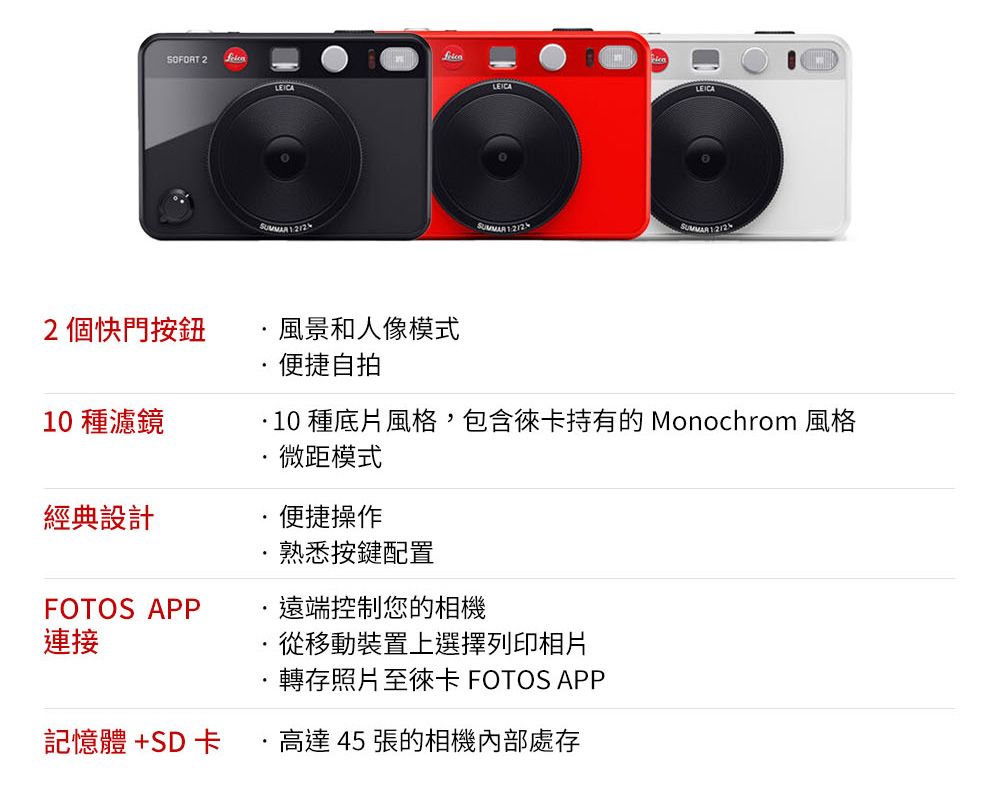 SOFORT 2LEICALEICA   12個快門按鈕風景和人像模式便捷自拍 種底片風格,包含徠卡持有的 Monochrom 風格微距模式10 種濾鏡經典設計便捷操作熟悉按鍵配置FOTOS APP連接遠端控制您的相機·從移動裝置上選擇列印相片轉存照片至徠卡 FOTOS APP記憶體+SD卡高達 45 張的相機內部處存