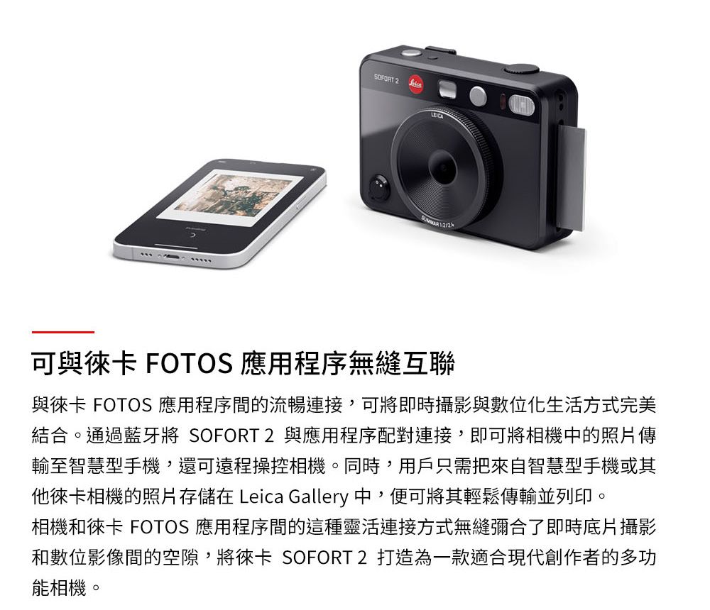 SOFORT 2 可與徠卡 FOTOS 應用程序無縫互聯與徠卡 FOTOS 應用程序間的流暢連接,可將即時攝影與數位化生活方式完美結合。通過藍牙將 SOFORT2 與應用程序配對連接,即可將相機中的照片傳輸至智慧型手機,還可遠程操控相機。同時,用戶只需把來自智慧型手機或其他徠卡相機的照片存儲在 Leica Gallery 中,便可將其輕鬆傳輸並列印。相機和徠卡 FOTOS 應用程序間的這種靈活連接方式無縫彌合了即時底片攝影和數位影像間的空隙,將徠卡 SOFORT 2 打造為一款適合現代創作者的多功能相機。