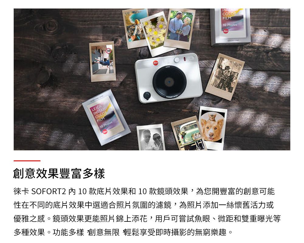 LEICAINSTANTCOLOFILM INSCOLOFILM10 Photos創意效果豐富多樣徠卡 SOFORT210 款底片效果和10款鏡頭效果,為您開豐富的創意可能性在不同的底片效果中選適合照片氛圍的濾鏡,為照片添加一絲懷舊活力或優雅之感。鏡頭效果更能照片錦上添花,用戶可嘗試魚眼、微距和雙重曝光等多種效果。功能多樣 創意無限 輕鬆享受即時攝影的無窮樂趣。