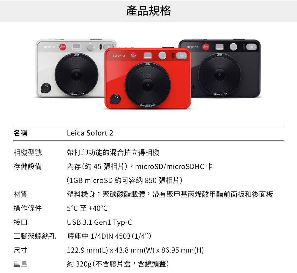 產品規格 2.   SOFORT 2名稱Leica Sofort 2相機型號帶打印功能的混合拍立得相機存儲設備內存(約4張相片)microSD/microSDH卡 (1GB microSD 約可容納850 張相片)塑料機身聚碳酸酯載體,帶有聚甲基丙烯酸甲酯前面板和後面板5C 40CUSB 3.1 Gen1 Typ-C材質操作條件接口三腳架螺絲孔底座中 1/4DIN 4503(1/4”)尺寸重量約320g(不含膠片盒,含鏡頭蓋)122.9 mm(L) x 43.8mm(W)x86.95 mm(H)