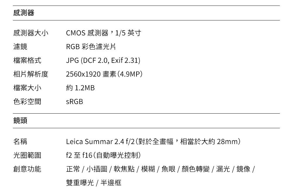 感測器感測器大小CMOS 感測器,1/5 英寸濾鏡檔案格式RGB 彩色濾光片JPG (DCF 2.0, Exif 2.31)相片解析度2560x1920 畫素(4.9MP)檔案大小約 1.2MB色彩空間鏡頭名稱光圈範圍Leica Summar 2.4f/2(對於全畫幅,相當於大約28mm)f2 至 f16(自動曝光控制)創意功能正常 / 小插圖/軟焦點/模糊/魚眼/顏色轉變/漏光/鏡像/雙重曝光/半邊框