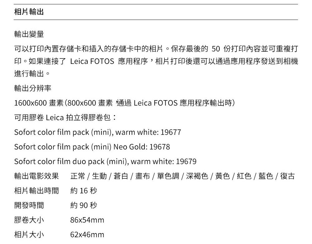 相片輸出輸出變量可以打印內置存儲卡和插入的存儲卡中的相片。保存最後的50份打印內容並可重複打印。如果連接了 Leica FOTOS 應用程序,相片打印後還可以通過應用程序發送到相機進行輸出。輸出分辨率1600x600 畫素(800x600畫素 通過 Leica FOTOS 應用程序輸出時)可用膠卷 Leica 拍立得膠卷包Sofort color film pack (mini), warm white: 19677Sofort color film pack (mini) Neo Gold: 19678Sofort color film duo pack (mini), warm white: 19679輸出電影效果相片輸出時間正常 /  / 蒼白/畫布/單色調/深褐色/黃色/紅色/藍色/復古約 16 秒開發時間膠卷大小相片大小約90秒86x54mm62x46mm