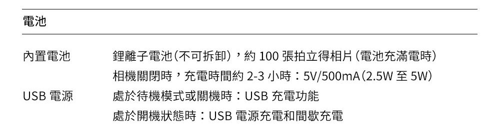 電池內置電池鋰離子電池(不可拆卸),約100張拍立得相片(電池充滿電時)相機關閉時,充電時間約2-3小時:5V/500mA(2.5W 至 5W)USB 電源處於待機模式或關機時:USB充電功能處於開機狀態時:USB電源充電和間歇充電