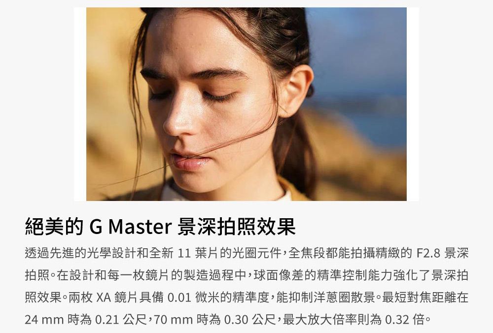 絕美的 G Master 景深拍照效果透過先進的光學設計和全新11葉片的光圈元件,全焦段都能拍攝精緻的F2.8 景深拍照。在設計和每一枚鏡片的製造過程中,球面像差的精準控制能力強化了景深拍照效果。兩枚 XA 鏡片具備 0.01 微米的精準度,能抑制洋蔥圈散景。最短對焦距離在24 mm 時為0.21 公尺,70mm時為0.30公尺,最大放大倍率則為0.32倍。